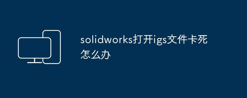 solidworks打开igs文件卡死怎么办